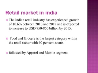  The

Indian retail industry has experienced growth
of 10.6% between 2010 and 2012 and is expected
to increase to USD 750-850 billion by 2015.



Food and Grocery is the largest category within
the retail sector with 60 per cent share.

 followed

by Apparel and Mobile segment.

 