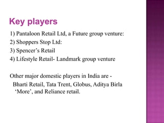 1) Pantaloon Retail Ltd, a Future group venture:
2) Shoppers Stop Ltd:
3) Spencer’s Retail
4) Lifestyle Retail- Landmark group venture
Other major domestic players in India are Bharti Retail, Tata Trent, Globus, Aditya Birla
‘More’, and Reliance retail.

 