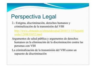 Perspectiva Legal
2.- Estigma, discriminación, derechos humanos y
  criminalización de la transmisión del VIH
  http://www.elmundo.es/elmundosalud/2010/11/15/hepatiti
  ssida/1289833852.html
Argumentos de salud pública y argumentos de derechos
  humanos en la eliminación de la discriminación contra las
  personas con VIH
La criminalización de la transmisión del VIH como un
  supuesto de discriminación
 