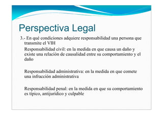 Perspectiva Legal
3.- En qué condiciones adquiere responsabilidad una persona que
  transmite el VIH
  Responsabilidad civil: en la medida en que causa un daño y
  existe una relación de causalidad entre su comportamiento y el
  daño

  Responsabilidad administrativa: en la medida en que comete
  una infracción administrativa

  Responsabilidad penal: en la medida en que su comportamiento
  es típico, antijurídico y culpable
 