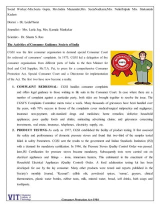 Consumer Protection Act-1986
Social Worker:-Mrs.Seeta Gupta, Mrs.Indira Mazumdar,Mrs. SeetaNadkarni,Mrs. NaliniTulpule Mrs. Shakuntala
Kadam
Doctor :- Dr. LeelaThorat
Journalist:- Mrs. Leela Jog, Mrs. Kamala Mankekar
Scientist:- Dr. Shanta S. Rao
The Activities of Consumer Guidance Society of India
CGSI was the first consumer organisation to demand special Consumer Court
for redressal of consumers’ complaints. In 1975, CGSI led a delegation of five
consumer organisations from different parts of India to the then Minister for
food and Civil Supplies, Mr.T.A. Pai, to press for a comprehensive Consumer
Protection Act, Special Consumer Court and a Directorate for implementation
of the Act. The first two have now become a reality.
1. COMPLAINT REDRESSAL- CGSI handles consumer complaints
and offers legal guidance to those wishing to file suits in the Consumer Court. In case where there are a
number of complaint against a particular party, both sides are brought together to resolve the issue. The
CGSI’S Complaints Committee meets twice a week. Many thousands of grievances have been handled over
the years, with 70% success in favour of the complaints cover medical/surgical malpractice and negligence;
insurance non-payment; sub-standard drugs and medicines; home remedies; defective household
appliances; poor quality foods and drinks; misleading advertising claims; and grievances concerning
investments, real estate, insurance, telephones, electricity supply, etc.
2. PRODUCT TESTING-As early as 1977, CGSI established the facility of product testing. It first assessed
the safety and perforamance of domestic pressure stoves and found that two-third of the samples tested
failed in safety Parameters. CGSI sent the results to the government and Indian Standards Institution (ISI)
with a demand for mandatory certification. In 1986, the Pressure Stoves Quality Control Order was passed.
later,ISI Certification for pressure stoves became mandatory. Subsequently tests were carried out on
electrical appliances and fittings – irons, immersion heaters, This culminated in the enactment of the
Household Electrical Appliances (Quality Control) Order. A food adulteration testing kit has been
developed for use by the lay consumer. Many other products were tested and reports published in the
Society’s monthly Journal, “Keemat”: edible oils, powdered spices, ‘surma’, geysers, clinical
thermometers, plastic water bottles, rubber teats, milk, mineral water, bread, soft drinks, bath soaps and
toothpaste.
 