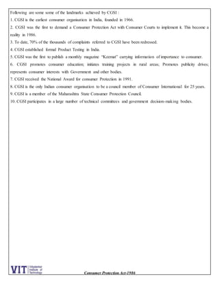 Consumer Protection Act-1986
Following are some some of the landmarks achieved by CGSI :
1. CGSI is the earliest consumer organisation in India, founded in 1966.
2. CGSI was the first to demand a Consumer Protection Act with Consumer Courts to implement it. This become a
reality in 1986.
3. To date, 70% of the thousands of complaints referred to CGSI have been redressed.
4. CGSI established formal Product Testing in India.
5. CGSI was the first to publish a monthly magazine “Keemat” carrying information of importance to consumer.
6. CGSI promotes consumer education; initiates training projects in rural areas; Promotes publicity drives;
represents consumer interests with Government and other bodies.
7. CGSI received the National Award for consumer Protection in 1991.
8. CGSI is the only Indian consumer organisation to be a council member of Consumer International for 25 years.
9. CGSI is a member of the Maharashtra State Consumer Protection Council.
10. CGSI participates in a large number of technical committees and government decision-making bodies.
 