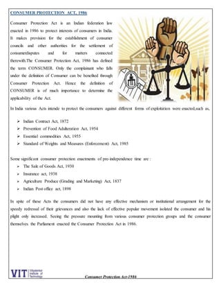 Consumer Protection Act-1986
CONSUMER PROTECTION ACT, 1986
Consumer Protection Act is an Indian federation law
enacted in 1986 to protect interests of consumers in India.
It makes provision for the establishment of consumer
councils and other authorities for the settlement of
consumerdisputes and for matters connected
therewith.The Consumer Protection Act, 1986 has defined
the term CONSUMER. Only the complainant who falls
under the definition of Consumer can be benefited through
Consumer Protection Act. Hence the definition of
CONSUMER is of much importance to determine the
applicability of the Act.
In India various Acts intende to protect the consumers against different forms of exploitation were enacted,such as,
 Indian Contract Act, 1872
 Prevention of Food Adulteration Act, 1954
 Essential commodities Act, 1955
 Standard of Weights and Measures (Enforcement) Act, 1985
Some significant consumer protection enactments of pre-independence time are :
 The Sale of Goods Act, 1930
 Insurance act, 1938
 Agriculture Produce (Grading and Marketing) Act, 1837
 Indian Post office act, 1898
In spite of these Acts the consumers did not have any effective mechanism or institutional arrangement for the
speedy redressal of their grievances and also the lack of effective popular movement isolated the consumer and his
plight only increased. Seeing the pressure mounting from various consumer protection groups and the consumer
themselves the Parliament enacted the Consumer Protection Act in 1986.
 
