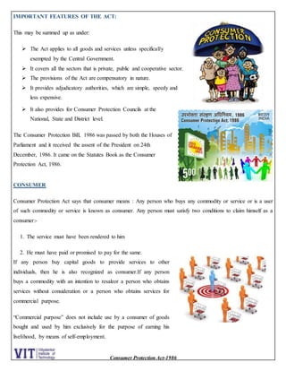 Consumer Protection Act-1986
IMPORTANT FEATURES OF THE ACT:
This may be summed up as under:
 The Act applies to all goods and services unless specifically
exempted by the Central Government.
 It covers all the sectors that is private, public and cooperative sector.
 The provisions of the Act are compensatory in nature.
 It provides adjudicatory authorities, which are simple, speedy and
less expensive.
 It also provides for Consumer Protection Councils at the
National, State and District level.
The Consumer Protection Bill, 1986 was passed by both the Houses of
Parliament and it received the assent of the President on 24th
December, 1986. It came on the Statutes Book as the Consumer
Protection Act, 1986.
CONSUMER
Consumer Protection Act says that consumer means : Any person who buys any commodity or service or is a user
of such commodity or service is known as consumer. Any person must satisfy two conditions to claim himself as a
consumer:-
1. The service must have been rendered to him
2. He must have paid or promised to pay for the same.
If any person buy capital goods to provide services to other
individuals, then he is also recognized as consumer.If any person
buys a commodity with an intention to resaleor a person who obtains
services without consideration or a person who obtains services for
commercial purpose.
“Commercial purpose” does not include use by a consumer of goods
bought and used by him exclusively for the purpose of earning his
livelihood, by means of self-employment.
 