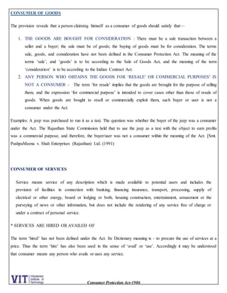 Consumer Protection Act-1986
CONSUMER OF GOODS
The provision reveals that a person claiming himself as a consumer of goods should satisfy that—
1. THE GOODS ARE BOUGHT FOR CONSIDERATION : There must be a sale transaction between a
seller and a buyer; the sale must be of goods; the buying of goods must be for consideration. The terms
sale, goods, and consideration have not been defined in the Consumer Protection Act. The meaning of the
terms ‘sale’, and ‘goods’ is to be according to the Sale of Goods Act, and the meaning of the term
‘consideration’ is to be according to the Indian Contract Act.
2. ANY PERSON WHO OBTAINS THE GOODS FOR ‘RESALE’ OR COMMERCIAL PURPOSES’ IS
NOT A CONSUMER – The term ‘for resale’ implies that the goods are brought for the purpose of selling
them, and the expression ‘for commercial purpose’ is intended to cover cases other than those of resale of
goods. When goods are bought to resell or commercially exploit them, such buyer or user is not a
consumer under the Act.
Examples: A jeep was purchased to run it as a taxi. The question was whether the buyer of the jeep was a consumer
under the Act. The Rajasthan State Commission held that to use the jeep as a taxi with the object to earn profits
was a commercial purpose, and therefore, the buyer/user was not a consumer within the meaning of the Act. [Smt.
PushpaMeena v. Shah Enterprises (Rajasthan) Ltd. (1991)
CONSUMER OF SERVICES
Service means service of any description which is made available to potential users and includes the
provision of facilities in connection with banking, financing insurance, transport, processing, supply of
electrical or other energy, board or lodging or both, housing construction, entertainment, amusement or the
purveying of news or other information, but does not include the rendering of any service free of charge or
under a contract of personal service.
* SERVICES ARE HIRED OR AVAILED OF
The term ‘hired’ has not been defined under the Act. Its Dictionary meaning is - to procure the use of services at a
price. Thus the term ‘hire’ has also been used in the sense of ‘avail’ or ‘use’. Accordingly it may be understood
that consumer means any person who avails or uses any service.
 