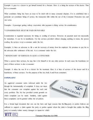Consumer Protection Act-1986
Example: A goes to a doctor to get himself treated for a fracture. Here A is hiring the services of the doctor. Thus
he is a consumer.
What constitutes hiring has been an issue to be dealt with in many consumer disputes. If it is established that a
particular act constitutes hiring of service, the transaction falls within the net of the Consumer Protection Act, and
vice-versa.
Examples: A passenger getting railway reservation after payment is hiring service for consideration.
* CONSIDERATION MUST BE PAID OR PAYABLE
Consideration is regarded necessary for hiring or availing of services. However, its payment need not necessarily
be immediate. It can be in installments. For the services provided without charging anything in return, the person
availing the services is not a consumer under the Act.
Examples: A hires an advocate to file a suit for recovery of money from his employer. He promises to pay fee to
the advocate after settlement of the suit. A is a consumer under the Act.
* BENEFICIARY OF SERVICES IS ALSO A CONSUMER
When a person hires services, he may hire it for himself or for any other person. In such cases the beneficiary (or
user) of these services is also a consumer.
Example: A takes his son B to a doctor for his treatment. Here A is hirer of services of the doctor and B is
beneficiary of these services. For the purpose of the Act, both A and B are consumers.
COMPLAINT
An aggrieved consumer seeks redressal under the Act
through the instrumentality of complaint. It does not mean
that the consumer can complain against his each and
every problem. The Act has provided certain grounds on
which complaint can be made. Similarly, relief against
these complaints can be granted within the set pattern.
It is a formal legal document that sets out the facts and legal reasons that the filing party or parties believes are
sufficient to support a claim against the party or parties against whom the claim is brought that entitles the filing
party to a remedy (either money damages or injunctive relief)
 