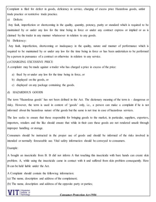 Consumer Protection Act-1986
Complaint is filed for defect in goods, deficiency in service, charging of excess price Hazardous goods, unfair
trade practice or restrictive trade practice.
a) Defects:
Any fault, imperfection or shortcoming in the quality, quantity, potency, purity or standard which is required to be
maintained by or under any law for the time being in force or under any contract express or implied or as is
claimed by the trader in any manner whatsoever in relation to any goods.
b) Deficiency:
Any fault, imperfection, shortcoming or inadequacy in the quality, nature and manner of performance which is
required to be maintained by or under any law for the time being in force or has been undertaken to be performed
by a person in pursuance of a contract or otherwise in relation to any service.
c) CHARGING EXCESSIVE PRICE
A complaint may be made against a trader who has charged a price in excess of the price:
a) fixed by or under any law for the time being in force, or
b) displayed on the goods, or
c) displayed on any package containing the goods.
d) HAZARDOUS GOODS
The term “Hazardous goods’ has not been defined in the Act. The dictionary meaning of the term is - dangerous or
risky. However, the term is used in context of ‘goods’ only, i.e., a person can make a complaint if he is not
informed about the hazardous nature of the goods but the same is not true in case of hazardous services.
The law seeks to ensure that those responsible for bringing goods to the market, in particular, suppliers, exporters,
importers, retailers and the like should ensure that while in their care these goods are not rendered unsafe through
improper handling or storage.
Consumers should be instructed in the proper use of goods and should be informed of the risks involved in
intended or normally foreseeable use. Vital safety information should be conveyed to consumers.
Example:
A bought an insecticide from B. B did not inform A that touching this insecticide with bare hands can create skin
problem. A, while using the insecticide came in contact with it and suffered from skin problem consequently. Here
B can be held liable under the Act.
A Complaint should contain the following information:
(a) The name, description and address of the complainant;
(b) The name, description and address of the opposite party or parties;
 