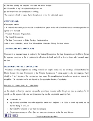 Consumer Protection Act-1986
(c) The facts relating the complaint and when and where it arose;
(d) Documents ‘if any’ in support of allegations and
(e) The relief which the complainant is seeking.
The complaint should be signed by the Complainant or his/ her authorised agent.
COMPLAINANT:
Complainant means
- A consumer to whom goods are sold or delivered or agreed to be sold or delivered or such services provided or
agreed to be provided.
- Voluntary Consumer Organisation.
- The Central Government.
- The State Governments or Union Territory Administration.
- One or more consumers, where there are numerous consumers having the same interest.
CONSTITUTES OF A COMPLAINT
Complaint is a statement made in writing to the National Commission, the State Commission or the District Forum
by a person competent to file it, containing the allegations in detail, and with a view to obtain relief provided under
the Act.
PROCEDURE TO FILE A COMPLAINT:
Procedures for filing complaints and seeking redressal are simple. There is no fee for filing a complaint before the
District Forum, the State Commission or the National Commission. A stamp paper is also not required. There
should be 3 to 5 copies of the complaint on plain paper. The complainant or his authorized agent can present the
complaint. The complaint can be sent by post to the appropriate Forum / Commission.
ELIGIBILITY FOR FILING A COMPLAINT
At the outset it is clear that a person who can be termed as a consumer under the Act can make a complaint. To be
specific on this account, following are the persons who can file a complaint under the Act:
 a consumer; or
 any voluntary consumer association registered under the Companies Act, 1956 or under any other law for
the time being in force, or
 the Central Government or any State Government,
 One or more consumers, where there are numerous consumers having the same interest.
 