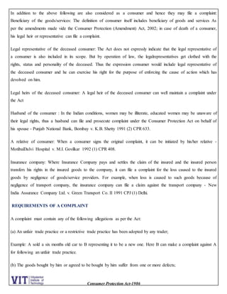 Consumer Protection Act-1986
In addition to the above following are also considered as a consumer and hence they may file a complaint:
Beneficiary of the goods/services: The definition of consumer itself includes beneficiary of goods and services As
per the amendments made vide the Consumer Protection (Amendment) Act, 2002; in case of death of a consumer,
his legal heir or representative can file a complaint.
Legal representative of the deceased consumer: The Act does not expressly indicate that the legal representative of
a consumer is also included in its scope. But by operation of law, the legalrepresentatives get clothed with the
rights, status and personality of the deceased. Thus the expression consumer would include legal representative of
the deceased consumer and he can exercise his right for the purpose of enforcing the cause of action which has
devolved on him.
Legal heirs of the deceased consumer: A legal heir of the deceased consumer can well maintain a complaint under
the Act
Husband of the consumer : In the Indian conditions, women may be illiterate, educated women may be unaware of
their legal rights, thus a husband can file and prosecute complaint under the Consumer Protection Act on behalf of
his spouse - Punjab National Bank, Bombay v. K.B. Shetty 1991 (2) CPR 633.
A relative of consumer: When a consumer signs the original complaint, it can be initiated by his/her relative -
MotibaiDalvi Hospital v. M.I. Govilkar 1992 (1) CPR 408.
Insurance company: Where Insurance Company pays and settles the claim of the insured and the insured person
transfers his rights in the insured goods to the company, it can file a complaint for the loss caused to the insured
goods by negligence of goods/service providers. For example, when loss is caused to such goods because of
negligence of transport company, the insurance company can file a claim against the transport company - New
India Assurance Company Ltd. v. Green Transport Co. II 1991 CPJ (1) Delhi.
REQUIREMENTS OF A COMPLAINT
A complaint must contain any of the following allegations as per the Act:
(a) An unfair trade practice or a restrictive trade practice has been adopted by any trader;
Example: A sold a six months old car to B representing it to be a new one. Here B can make a complaint against A
for following an unfair trade practice.
(b) The goods bought by him or agreed to be bought by him suffer from one or more defects;
 