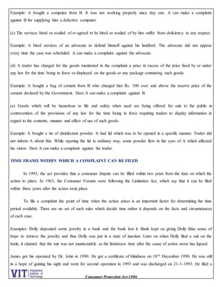 Consumer Protection Act-1986
Example: A bought a computer from B. It was not working properly since day one. A can make a complaint
against B for supplying him a defective computer.
(c) The services hired or availed of or agreed to be hired or availed of by him suffer from deficiency in any respect.
Example: A hired services of an advocate to defend himself against his landlord. The advocate did not appear
every time the case was scheduled. A can make a complaint against the advocate.
(d) A trader has charged for the goods mentioned in the complaint a price in excess of the price fixed by or under
any law for the time being in force or displayed on the goods or any package containing such goods.
Example: A bought a bag of cement from B who charged him Rs. 100 over and above the reserve price of the
cement declared by the Government. Here A can make a complaint against B.
(e) Goods which will be hazardous to life and safety when used are being offered for sale to the public in
contravention of the provisions of any law for the time being in force requiring traders to display information in
regard to the contents, manner and effect of use of such goods.
Example: A bought a tin of disinfectant powder. It had lid which was to be opened in a specific manner. Trader did
not inform A about this. While opening the lid in ordinary way, some powder flew in the eyes of A which affected
his vision. Here A can make a complaint against the trader.
TIME FRAME WITHIN WHICH A COMPLAINT CAN BE FILED
In 1993, the act provides that a consumer dispute can be filled within two years from the date on which the
action to place. In 1963, the Consumer Forums were following the Limitation Act, which say that it can be filed
within three years after the action took place.
To file a complaint the point of time when the action arises is an important factor for determining the time
period available. There are no set of such rules which decide time rather it depends on the facts and circumstances
of each case.
Examples: Dolly deposited some jewelry in a bank and the bank lost it. Bank kept on giving Dolly false sense of
hope to retrieve the jewelry and thus Dolly was put in a state of inaction. Later on when Dolly filed a suit on the
bank, it claimed that the suit was not maintainable as the limitation time after the cause of action arose has lapsed.
James got his operated by Dr. John in 1990. He got a certificate of blindness on 18th December 1990. He was still
in a hope of gaining his sight and went for second operation in 1993 and was discharged on 21-1-1993. He filed a
 