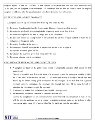 Consumer Protection Act-1986
complaint against Dr. John on 11-1-1995. Dr. John opposed on the ground that more than 2years were over after
18-12-1990, thus the complaint is not maintainable. The commission held that here the cause of action for filing the
complaint would arose after the second operation when James lost entire hope of recovery.
RELIEF AVAILABLE AGAINST COMPLAINT
A complaint can seek any one or more of the following relief under the Act:
1. To remove the defect pointed out by the appropriate laboratory from the goods in question.
2. To replace the goods with new goods of similar description which is free from defects.
3. To return the complainant the price or charges paid by the complainant.
4. To pay some amount as a compensation to the consumer for any loss or injury suffered by them due to
negligence of the opposite party.
5. To remove the defects in the services.
6. To discontinue the unfair trade practice or restrict trade practice or not to repeat it.
7. To reject the hazardous goods for sale.
8. To withdraw the hazardous goods from being offered for sale.
9. To provide adequate costs to complainant.
CIRCUMSTANCES WHEN A COMPLAINT CANNOT BE FILED
1. A complaint on behalf of the public which consist of unidentifiable consumer which cannot be filed
under the Act.
Example: A complaint was filed on the basis of a newspaper report that passengers travelling by flight
no. 1C-401from Calcutta to Delhi on May 13, 1989 were made to stay at the airport and the flight was
delayed by 90 minutes causing great inconvenience to the passengers. It was held that such a general
complaint cannot be entertained. The passenger who boarded that plane did not came forward or
authorized the complainant to make the complaint.
2. A complaint by an individual on behalf of general public is not permitted.
3. An unregistered association cannot file a complaint under the Act.
Example: the complainant was an association formed in the Gulf and was unregistered in India. It was
held that since the petitioner was not a voluntary organization registered under any law in force in India,
cannot come within clause (d) of section 2(1) of the Act and hence can’t file a complaint.
 