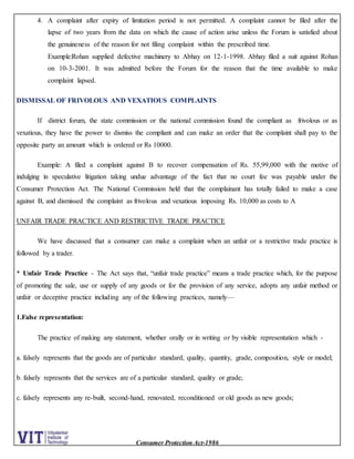 Consumer Protection Act-1986
4. A complaint after expiry of limitation period is not permitted. A complaint cannot be filed after the
lapse of two years from the data on which the cause of action arise unless the Forum is satisfied about
the genuineness of the reason for not filing complaint within the prescribed time.
Example:Rohan supplied defective machinery to Abhay on 12-1-1998. Abhay filed a suit against Rohan
on 10-3-2001. It was admitted before the Forum for the reason that the time available to make
complaint lapsed.
DISMISSAL OF FRIVOLOUS AND VEXATIOUS COMPLAINTS
If district forum, the state commission or the national commission found the compliant as frivolous or as
vexatious, they have the power to dismiss the compliant and can make an order that the complaint shall pay to the
opposite party an amount which is ordered or Rs 10000.
Example: A filed a complaint against B to recover compensation of Rs. 55,99,000 with the motive of
indulging in speculative litigation taking undue advantage of the fact that no court fee was payable under the
Consumer Protection Act. The National Commission held that the complainant has totally failed to make a case
against B, and dismissed the complaint as frivolous and vexatious imposing Rs. 10,000 as costs to A
UNFAIR TRADE PRACTICE AND RESTRICTIVE TRADE PRACTICE
We have discussed that a consumer can make a complaint when an unfair or a restrictive trade practice is
followed by a trader.
* Unfair Trade Practice - The Act says that, “unfair trade practice” means a trade practice which, for the purpose
of promoting the sale, use or supply of any goods or for the provision of any service, adopts any unfair method or
unfair or deceptive practice including any of the following practices, namely—
1.False representation:
The practice of making any statement, whether orally or in writing or by visible representation which -
a. falsely represents that the goods are of particular standard, quality, quantity, grade, composition, style or model;
b. falsely represents that the services are of a particular standard, quality or grade;
c. falsely represents any re-built, second-hand, renovated, reconditioned or old goods as new goods;
 