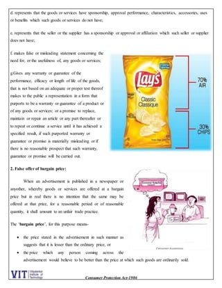 Consumer Protection Act-1986
d. represents that the goods or services have sponsorship, approval performance, characteristics, accessories, uses
or benefits which such goods or services do not have;
e. represents that the seller or the supplier has a sponsorship or approval or affiliation which such seller or supplier
does not have;
f. makes false or misleading statement concerning the
need for, or the usefulness of, any goods or services;
g.Gives any warranty or guarantee of the
performance, efficacy or length of life of the goods,
that is not based on an adequate or proper test thereof
makes to the public a representation in a form that
purports to be a warranty or guarantee of a product or
of any goods or services; or a promise to replace,
maintain or repair an article or any part thereafter or
to repeat or continue a service until it has achieved a
specified result, if such purported warranty or
guarantee or promise is materially misleading or if
there is no reasonable prospect that such warranty,
guarantee or promise will be carried out.
2. False offer of bargain price:
When an advertisement is published in a newspaper or
anyother, whereby goods or services are offered at a bargain
price but in real there is no intention that the same may be
offered at that price, for a reasonable period or of reasonable
quantity, it shall amount to an unfair trade practice.
The ‘bargain price’, for this purpose means-
 the price stated in the advertisement in such manner as
suggests that it is lesser than the ordinary price, or
 the price which any person coming across the
advertisement would believe to be better than the price at which such goods are ordinarily sold.
 