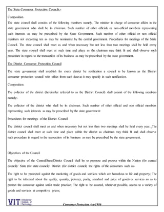 Consumer Protection Act-1986
The State Consumer Protection Councils:-
Composition
The state council shall consists of the following members namely. The minister in charge of consumer affairs in the
state government who shall be its chairman. Such number of other officials or non-official members representing
such interests as may be prescribed by the State Government. Such number of other official or non official
members not exceeding ten as may be nominated by the central government. Procedures for meetings of the State
Council. The state council shall meet as and when necessary but not less than two meetings shall be held every
year. The state council shall meet at such time and place as the chairman may think fit and shall observe such
procedure in regard to the transaction of its business as may be prescribed by the state government.
The District Consumer Protection Council
The state government shall establish for every district by notification a council to be known as the District
consumer protection council with effect from such date as it may specify in such notification.
Composition
The collector of the district (hereinafter referred to as the District Council) shall consist of the following members
namely:-
The collector of the district who shall be its chairman. Such number of other official and non official members
representing such interests as may be prescribed by the state government
Procedures for meetings of the District Council
The district council shall meet as and when necessary but not less than two meetings shall be held every year. The
district council shall meet at such time and place within the district as chairman may think fit and shall observe
such procedure in regard to the transaction of its business as may be prescribed by the state government.
Objectives of the Council
The objective of the Central/State/District Council shall be to promote and protect within the Nation (for central
council)/ State (for state council)/ District (for district council) the rights of the consumers such as-
The right to be protected against the marketing of goods and services which are hazardous to life and property; The
right to be informed about the quality, quantity, potency, purity, standard and price of goods or services so as to
protect the consumer against unfair trade practice; The right to be assured, wherever possible, access to a variety of
goods and services at competitive prices;
 