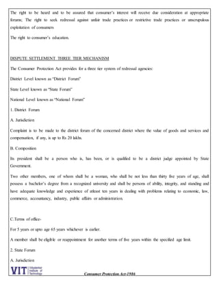 Consumer Protection Act-1986
The right to be heard and to be assured that consumer’s interest will receive due consideration at appropriate
forums; The right to seek redressal against unfair trade practices or restrictive trade practices or unscrupulous
exploitation of consumers
The right to consumer’s education.
DISPUTE SETTLEMENT THREE TIER MECHANISM
The Consumer Protection Act provides for a three tier system of redressal agencies:
District Level known as “District Forum”
State Level known as “State Forum”
National Level known as “National Forum”
1. District Forum
A. Jurisdiction
Complaint is to be made to the district forum of the concerned district where the value of goods and services and
compensation, if any, is up to Rs 20 lakhs.
B. Composition
Its president shall be a person who is, has been, or is qualified to be a district judge appointed by State
Government.
Two other members, one of whom shall be a woman, who shall be not less than thirty five years of age, shall
possess a bachelor’s degree from a recognized university and shall be persons of ability, integrity, and standing and
have adequate knowledge and experience of atleast ten years in dealing with problems relating to economic, law,
commerce, accountancy, industry, public affairs or administration.
C.Terms of office-
For 5 years or upto age 65 years whichever is earlier.
A member shall be eligible or reappointment for another terms of five years within the specified age limit.
2. State Forum
A. Jurisdiction
 