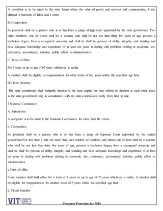 Consumer Protection Act-1986
A complaint is to be made to the state forum where the value of goods and services and compensation, if any,
claimed is between 20 lakhs and 1 crore.
B. Composition
Its president shall be a person who is or has been a judge of high court appointed by the state government. Two
other members, one of whom shall be a woman, who shall be not less than thirty five years of age, possess a
bachelors degree from a recognized university and shall be shall be persons of ability, integrity, and standing and
have adequate knowledge and experience of at least ten years in dealing with problems relating to economic, law,
commerce, accountancy, industry, public affairs or administration.
C. Term of Office
For 5 years or up to age of 67 years whichever is earlier.
A member shall be eligible or reappointment for other terms of five years within the specified age limit.
D.Circuit Benches
The state commission shall ordinarily function in the state capital but may reform its function at such other place
as the state government may in consultation with the state commission notify from time to time.
3.National Commission
A. Jurisdiction
A complaint is to be made to the National Commission for more than Rs 1crore.
b. Composition
Its president shall be a person who is or has been a judge of Supreme Court appointed by the central
government.Not less than 4 and not more than such number of members and atleast one of them shall be a woman,
who shall be not less than thirty five years of age, possess a bachelors degree from a recognized university and
shall be shall be persons of ability, integrity, and standing and have adequate knowledge and experience of at least
ten years in dealing with problems relating to economic, law, commerce, accountancy, industry, public affairs or
administration.
c.Term of office
Every member shall hold office for a term of 5 years or up to age of 70 years whichever is earlier. A member shall
be eligible for reappointment for another terms of 5 years within the specified age limit.
d. Circuit benches
 