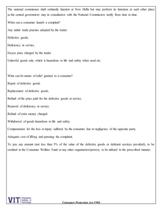 Consumer Protection Act-1986
The national commission shall ordinarily function at New Delhi but may perform its functions at such other place
as the central government may in consultation with the National Commission notify from time to time.
When can a consumer launch a complain?
Any unfair trade practice adopted by the trader.
Defective goods.
Deficiency in service.
Excess price charged by the trader
Unlawful goods sale, which is hazardous to life and safety when used etc.
What can be nature of relief granted to a consumer?
Repair of defective goods
Replacement of defective goods.
Refund of the price paid for the defective goods or service.
Removal of deficiency in service.
Refund of extra money charged.
Withdrawal of goods hazardous to life and safety.
Compensation for the loss or injury suffered by the consumer due to negligence of the opposite party.
Adequate cost of filling and pursuing the complaint.
To pay any amount (not less than 5% of the value of the defective goods or deficient services provided), to be
credited to the Consumer Welfare Fund or any other organization/person, to be utilized in the prescribed manner.
 