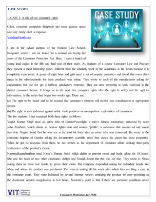 Consumer Protection Act-1986
CASE STUDY:
1. CASE 1: A tale of two consumer rights
Often, consumer complaints disappear into some galactic space
and very rarely elicit a response.
VandanaVasudevan
I am in the sylvan campus of the National Law School,
Bangalore where I am an invitee for a seminar on twenty-five
years of the Consumer Protection Act. Here, I meet a bunch of
young legal eagles in the fifth and final year of their study. As students of a course Consumer Law and Practice
they present a most interesting paper, different from the scholarly work of the academics in the forum because it is
completely experiential. A group of eight boys and girls used a set of popular cosmetics and found that every claim
made in the advertisements for these products was untrue. They wrote to each of the manufacturers asking for
explanations but did not get a halfway satisfactory response. They are now preparing to seek redressal in the
district consumer forums. It brings us to the next two consumer rights after the right to safety and the right to
information, in the series that began two weeks ago. These are:
(a) The right to be heard and to be assured that consumer’s interests will receive due consideration at appropriate
forums.
(b) The right to seek redressal against unfair trade practices or unscrupulous exploitation of consumers.
The law students I met exercised both these rights as follows:
Vagish Kumar Singh used an entire tube of GarnierPowerlight, a men’s fairness moisturiser, endorsed by actor
John Abraham, which claims to bestow lighter skin and contain “perlite”, a substance that ensures oil and sweat
free skin. Vagish found that he was not in the least bit fairer after an entire tube was consumed. He wrote to the
consumer helpline of Garnier asking for documentary scientific proof that shows the cream has these properties.
When he got no response from them, he has written to the department of consumer affairs seeking third-party
verification of the product’s claims.
NamrataRamachandran used Nivea’s Energy Fresh which claims to prevent sweat and body odour for 48 hours.
She and her team of two other classmates Aditya and Sounak found that this was not true. They wrote to Nivea
asking them to show test results to prove their claim. The company responded asking for redundant details like
when and where the product was purchased. The team is waiting till this week after which they are filing a case in
the consumer court. They were bolstered by several Internet reviews criticizing the product for over-promising as
the deodorant needed reapplication in 6-8 hours. Namrata’s point is that if there are particular conditions under
 