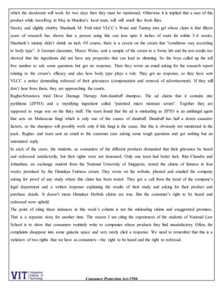 Consumer Protection Act-1986
which the deodorant will work for two days then they must be mentioned. Otherwise it is implied that a user of this
product while travelling in May in Mumbai’s local train, will still smell like fresh lilies.
Stocky and slightly chubby Shashank M. Patil tried VLCC’s Waist and Tummy trim gel whose claim is that fifteen
years of research has shown that a person using this can lose upto 6 inches of waist fat within 3-6 weeks.
Shashank’s tummy didn’t shrink an inch. Of course, there is a caveat on the cream that “conditions vary according
to body type”. A German classmate, Marco Weiss, sent a sample of the cream to a Swiss lab and the test results too
showed that the ingredients did not have any properties that can lead to slimming. So the boys called up the toll
free number to ask some questions but got no response. Then they wrote an email asking for the research report
relating to the cream’s efficacy and also how body type plays a role. They got no response, so they have sent
VLCC a notice demanding redressal of their grievances (compensation and removal of advertisement). If they still
don’t hear from them, they are approaching the courts.
RaghavSrivastava tried Dove Damage Therapy Anti-dandruff shampoo. The ad claims that it contains zinc
pyrithione (ZPTO) and a mystifying ingredient called “patented micro moisture serum”. Together they are
supposed to wage war on the flaky stuff. The team found that the ad is misleading as ZPTO is an antifungal agent
that acts on Malassezia fungi which is only one of the causes of dandruff. Dandruff has half a dozen causative
factors, so the shampoo will possibly work only if this fungi is the cause. But this is obviously not mentioned in the
pack. Raghav and team sent an email to the customer care asking some tough questions and got nothing but an
automated reply.
In each of the cases, the students, as consumers of the different products demanded that their grievance be heard
and redressed satisfactorily, but their rights were not honoured. Only one team had better luck. Ritu Chandra and
Johnathan, an exchange student from the National University of Singapore, tested the claims of fairness in four
weeks promised by the Himalaya Fairness cream. They wrote on the website, phoned and emailed the company
asking for proof of any study where this claim has been tested. They got a call from the head of the company’s
legal department and a written response explaining the results of their study and asking for their product and
purchase details. It doesn’t mean Himalaya Herbals claims are true. But the consumer’s right to be heard and
redressed were upheld.
The point of citing these instances in this week’s column is not the misleading claims and exaggerated promises.
That is a separate story for another time. The reason I am citing the experiences of the students of National Law
School is to show that consumers routinely write to companies whose products they find unsatisfactory. Often, the
complaints disappear into some galactic space and very rarely elicit a response. We need to remember that this is a
violation of two rights that we have as consumers—the right to be heard and the right to redressal.
 