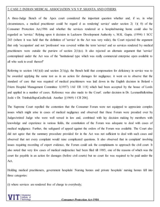 Consumer Protection Act-1986
2. CASE 2: INDIAN MEDICAL ASSOCIATION V/S V.P. SHANTA AND OTHERS
A three-Judge Bench of the Apex court considered the important question whether and, if so, in what
circumstances, a medical practitioner could be regard d as rendering' service' under section 2( 1)( 0) of the
Consumer Protection Act,1986 and whether the services rendered at a hospital/nursing home could also be
regarded as 'service.' Relying upon it decision in Lucknow Development Authority v, M.K. Gupta. (1994) 1 SCC
243 (where it was held that the definition of 'service' in the Act was very wide), the Court rejected the argument
that only 'occupation' and not 'profession' was covered within the term 'service' and so services rendered by medical
practitioners were outside the purview of section 2(1)(o). It also rejected an alternate argument that 'service'
contemplated under the Act was of the "institutional type which was really commercial enterprise open available to
all who seek to avail thereof"
Referring to section 14(1)(d) and section 2(1)(g), the Bench held that compensation for deficiency in service was to
be awarded applying the same test as in an action for damages for negligence. it went on to observe that the
standard of care that was required of medical practitioners was laid down in the English decision in Bolaml v
Friern Hospital Management Committee 1(1957) 1AI/ ER 118] which had been accepted by the house of Lords
and applied in a number of cases. Reference was also made to the Court'. earlier decision in Dr. LaxmanBalkrishna
Joshi v Dr. TrimbakBapuGodbole& Another [(1969) 1 CR 206].
The Supreme Court repelled the contention that the Consumer Forum were not equipped to appreciate complex
issues which might arise in cases of medical negligence and observed that these Forum were presided over by
Judges/retired Judge who were well versed in law and, combined with lay decision making by members with
knowledge and experience in various fields, the constitution of the Forum was adequate to deal with cases of
medical negligence. Further, the safeguard of appeal against the orders of the Forum was available. The Court also
did not agree that the summary procedure provided for in the Act was not sufficient to deal with such cases and
observed that not every complaint would raise complicated questions. It also observed that in complaint' involving
issues requiring recording of expert evidence, the Forum could ask the complainants to approach the civil court. It
also noted that very few cases of medical malpractice had been filed till 1985, one of the reasons of which was the
court fee payable in an action for damages (before civil courts) but no court fee was required to be paid under the
Act,
Holding medical practitioners, government hospitals/ Nursing homes and private hospitals/ nursing homes fell into
three categories:
(i) where services are rendered free of charge to everybody;
 