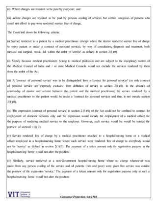 Consumer Protection Act-1986
(ii) Where charges are required to be paid by everyone; and
(iii) Where charges are required to be paid by persons availing of services but certain categories of persons who
could not afford to pay were rendered service free of charge,
The Court laid down the following criteria:
(i) Service rendered to a patient by a medical practitioner (except where the doctor rendered service free of charge
to every patient or under a contract of personal service), by way of consultation, diagnosis and treatment, both
medical and surgical, would fall within the ambit of 'service' as defined in section 2(1)(0)
(ii) Merely because medical practitioners belong to medical profession and are subject to the disciplinary control of
the Medical Council of India and / or state Medical Councils would not exclude the services rendered by them
from the ambit of the Act
(iii) A 'contract of personal service' was to be distinguished from a 'contact for personal services' (as only contract
of personal service are expressly excluded from definition of service in section 2(1)(0). In the absence of
relationship of master and servant between the patient and the medical practitioner; the service rendered by a
medical practitioner to the patient would be under a 'contract for personal services and thus, is not outside section
2(1)(0),
(iv) The expression 'contract of personal service' in section 2.(1)(0) of the Act could not be confined to contract for
employment of domestic servants only and the expression would include the employment of a medical officer for
the purpose of rendering medical service to the employer. However, such service would be would be outside the
purview of section2 (1)( 0).
(v) Service rendered free of charge by a medical practitioner attached to a hospital/nursing home or a medical
officer employed in a hospital/nursing home where such service were rendered free of charge to everybody would
not be 'service' as defined in section 2(1)(0). The payment of a token amount only for registration purpose at the
hospital/nursing home would not alter the position.
(vi) Similarly, service rendered at a non-Government hospital/nursing home where no charge whatsoever was
made from any person availing of the service and all patients (rich and poor) were given free service was outside
the purview of tile expression 'service.' The payment of a token amount only for registration purpose only at such a
hospital/nursing home would not alter the position.
 