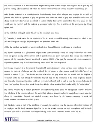 Consumer Protection Act-1986
(vii) Service rendered at a non-Government hospital/nursing home where charges were required to be paid by all
persons availing of such services fell within the purview of the expression 'service' as defined in section2(1)(o).
(viii) Service rendered at a non-Government hospital/nursing home where charges were required to be paid by
persons who were in a position to pay and persons who could not afford to pay were rendered service free of
charge would fall within 'service' as defined in section 2(1)(0). Free service rendered to those who could not pay
would also be ‘service’ and the recipient a 'consumer' under the Act. In arriving at this conclusion, the Court
opined that
a) The protection envisaged under the Act was for consumers as a class;
b) Otherwise, it would mean that the protection of the Act would be available to only those who could afford to pay
and not to the poor, although the poor required the protection more; and
c) Else the standard and quality of service rendered at an the establishment would cease to be uniform.
(ix) Service rendered at a government hospital/health centre/dispensary where no charge whatsoever was made
from any person availing of the services and all patients (rich and poor) were given free service was outside the
purview of the expression 'service' as defined in section 2(1)(0) of the Act The payment of a token amount for
registration purpose only at the hospital/nursing home would not alter the position.
(x) Service rendered at a Government hospital/health centre/dispensary where services were rendered to some
persons on payment of charges and also rendered free of charge to other persons would fall within 'service' as
defined in section 2(1)(0). Free Service to those who could not pay would also be 'service' and the recipient a
'consumer' under the Act. Though Governmental hospitals may not be commercial in the sense of private doctors
and hospitals, Government hospitals could not be treated differently and in such a case the persons belonging to
'poor class' received free services would be the beneficiaries of the services hired/ availed of by the 'paying class.'
(xi) Service rendered by a medical practitioner or hospital/nursing home could not be regarded a service rendered
free of charge if the person availing of the service had taken an insurance policy for medical care where under the
charge for consultation, diagnosis and medical treatment were borne by the insurance company. It would fall
within 'services" as defined in section 2(1)(0).
(xii) Similarly, where, a part of the condition of services', the employer bore the expenses of medical treatment of
an employee and his family members dependent on him the service rendered to such an employee and his family
members by a medical practitioner or a hospital/nursing home would constitute 'service' under the Act.
 