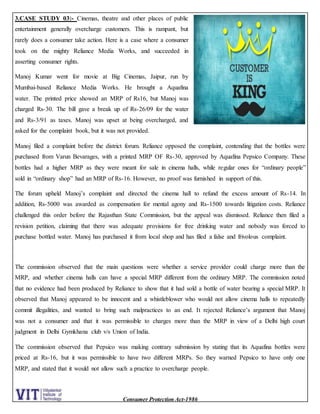 Consumer Protection Act-1986
3.CASE STUDY 03:- Cinemas, theatre and other places of public
entertainment generally overcharge customers. This is rampant, but
rarely does a consumer take action. Here is a case where a consumer
took on the mighty Reliance Media Works, and succeeded in
asserting consumer rights.
Manoj Kumar went for movie at Big Cinemas, Jaipur, run by
Mumbai-based Reliance Media Works. He brought a Aquafina
water. The printed price showed an MRP of Rs16, but Manoj was
charged Rs-30. The bill gave a break up of Rs-26/09 for the water
and Rs-3/91 as taxes. Manoj was upset at being overcharged, and
asked for the complaint book, but it was not provided.
Manoj filed a complaint before the district forum. Reliance opposed the complaint, contending that the bottles were
purchased from Varun Bevarages, with a printed MRP OF Rs-30, approved by Aquafina Pepsico Company. These
bottles had a higher MRP as they were meant for sale in cinema halls, while regular ones for “ordinary people”
sold in “ordinary shop” had an MRP of Rs-16. However, no proof was furnished in support of this.
The forum upheld Manoj’s complaint and directed the cinema hall to refund the excess amount of Rs-14. In
addition, Rs-5000 was awarded as compensation for mental agony and Rs-1500 towards litigation costs. Reliance
challenged this order before the Rajasthan State Commission, but the appeal was dismissed. Reliance then filed a
revision petition, claiming that there was adequate provisions for free drinking water and nobody was forced to
purchase bottled water. Manoj has purchased it from local shop and has filed a false and frivolous complaint.
The commission observed that the main questions were whether a service provider could charge more than the
MRP, and whether cinema halls can have a special MRP different from the ordinary MRP. The commission noted
that no evidence had been produced by Reliance to show that it had sold a bottle of water bearing a special MRP. It
observed that Manoj appeared to be innocent and a whistleblower who would not allow cinema halls to repeatedly
commit illegalities, and wanted to bring such malpractices to an end. It rejected Reliance’s argument that Manoj
was not a consumer and that it was permissible to charges more than the MRP in view of a Delhi high court
judgment in Delhi Gymkhana club v/s Union of India.
The commission observed that Pepsico was making contrary submission by stating that its Aquafina bottles were
priced at Rs-16, but it was permissible to have two different MRPs. So they warned Pepsico to have only one
MRP, and stated that it would not allow such a practice to overcharge people.
 