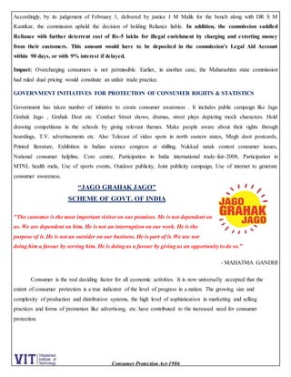 Consumer Protection Act-1986
Accordingly, by its judgement of February 1, delivered by justice J M Malik for the bench along with DR S M
Kantikar, the commission upheld the decision of holding Reliance liable. In addition, the commission saddled
Reliance with further deterrent cost of Rs-5 lakhs for illegal enrichment by charging and extorting money
from their customers. This amount would have to be deposited in the commission’s Legal Aid Account
within 90 days, or with 9% interest if delayed.
Impact: Overcharging consumers is not permissible. Earlier, in another case, the Maharashtra state commission
had ruled dual pricing would constitute an unfair trade practice.
GOVERNMENT INITIATIVES FOR PROTECTION OF CONSUMER RIGHTS & STATISTICS
Government has taken number of initiative to create consumer awareness . It includes public campaign like Jago
Grahak Jago , Grahak Dost etc. Conduct Street shows, dramas, street plays depicting mock characters. Hold
drawing competitions in the schools by giving relevant themes. Make people aware about their rights through
hoardings, T.V. advertisements etc. Also Telecast of video spots in north eastern states, Megh doot postcards,
Printed literature, Exhibition in Indian science congress at shilling, Nukkad natak contest consumer issues,
National consumer helpline, Core centre, Participation in India international trade-fair-2008, Participation in
MTNL health mela, Use of sports events, Outdoor publicity, Joint publicity campaign, Use of internet to generate
consumer awareness.
“JAGO GRAHAK JAGO”
SCHEME OF GOVT. OF INDIA
"The customer is the most important visitor on our premises. He is not dependent on
us. We are dependent on him. He is not an interruption on our work. He is the
purpose of it. He is not an outsider on our business. He is part of it. We are not
doing him a favour by serving him. He is doing us a favour by giving us an opportunity to do so."
- MAHATMA GANDHI
Consumer is the real deciding factor for all economic activities. It is now universally accepted that the
extent of consumer protection is a true indicator of the level of progress in a nation. The growing size and
complexity of production and distribution systems, the high level of sophistication in marketing and selling
practices and forms of promotion like advertising, etc. have contributed to the increased need for consumer
protection.
 