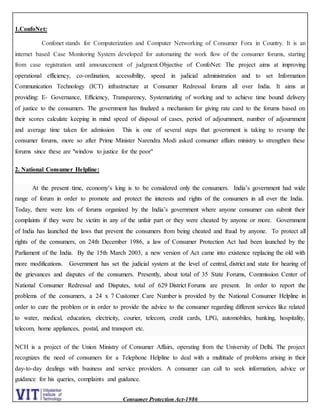 Consumer Protection Act-1986
1.ConfoNet:
Confonet stands for Computerization and Computer Networking of Consumer Fora in Country. It is an
internet based Case Monitoring System developed for automating the work flow of the consumer forums, starting
from case registration until announcement of judgment.Objective of ConfoNet: The project aims at improving
operational efficiency, co-ordination, accessibility, speed in judicial administration and to set Information
Communication Technology (ICT) infrastructure at Consumer Redressal forums all over India. It aims at
providing: E- Governance, Efficiency, Transparency, Systematizing of working and to achieve time bound delivery
of justice to the consumers. The government has finalized a mechanism for giving rate card to the forums based on
their scores calculate keeping in mind speed of disposal of cases, period of adjournment, number of adjournment
and average time taken for admission This is one of several steps that government is taking to revamp the
consumer forums, more so after Prime Minister Narendra Modi asked consumer affairs ministry to strengthen these
forums since these are "window to justice for the poor"
2. National Consumer Helpline:
At the present time, economy’s king is to be considered only the consumers. India’s government had wide
range of forum in order to promote and protect the interests and rights of the consumers in all over the India.
Today, there were lots of forums organized by the India’s government where anyone consumer can submit their
complaints if they were be victim in any of the unfair part or they were cheated by anyone or more. Government
of India has launched the laws that prevent the consumers from being cheated and fraud by anyone. To protect all
rights of the consumers, on 24th December 1986, a law of Consumer Protection Act had been launched by the
Parliament of the India. By the 15th March 2003, a new version of Act came into existence replacing the old with
more modifications. Government has set the judicial system at the level of central, district and state for hearing of
the grievances and disputes of the consumers. Presently, about total of 35 State Forums, Commission Center of
National Consumer Redressal and Disputes, total of 629 District Forums are present. In order to report the
problems of the consumers, a 24 x 7 Customer Care Number is provided by the National Consumer Helpline in
order to cure the problem or in order to provide the advice to the consumer regarding different services like related
to water, medical, education, electricity, courier, telecom, credit cards, LPG, automobiles, banking, hospitality,
telecom, home appliances, postal, and transport etc.
NCH is a project of the Union Ministry of Consumer Affairs, operating from the University of Delhi. The project
recognizes the need of consumers for a Telephone Helpline to deal with a multitude of problems arising in their
day-to-day dealings with business and service providers. A consumer can call to seek information, advice or
guidance for his queries, complaints and guidance.
 