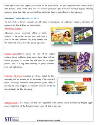 Consumer Protection Act-1986
earlier approach of caveat emptor, which means ‘let the buyer beware’, has now changed to caveat venditor ‘let the
seller beware’. There should active need for consumer protection rights. Consumer protection includes educating
consumers about their rights and responsibilities and helping them to seek redressal of their grievances.
NEED FOR CONSUMER PROTECTION
The fact of life is that the consumers are still victims of unscrupulous and exploitative practices. Exploitation of
consumers are done in following ways such as:-
Adulteration of goods:-
Adulteration means intentionally adding an inferior
substance in the product to gain more profit from it.
Most of the time consumers are being provided with
this adulterated product even after paying high prices.
Spurious goods:-Spurious goods are copy of the original
products having well-known trade marks, logos, along with the
external packaging etc, so that they look same like an original
product. Thus it is very much necessary to protect consumer
from such exploitations.
Misleading Advertising:-Consumers are always mislead by false
advertising and are unaware of the real quality of the advertised
goods. Misleading information about product’s quality, safety is
provided by some company so preventive measures should be
taken to handle this false advertising.
Artificial Scarcity:- It is always seen that some organization create artificial scarcity in market by irregular supply
goods, so that there will be shortage of goods which will lead to high price
 