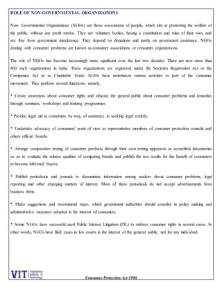 Consumer Protection Act-1986
ROLE OF NON-GOVERNMENTAL ORGANIZATIONS
Non- Governmental Organizations (NGOs) are those associations of people, which aim at promoting the welfare of
the public, without any profit motive. They are voluntary bodies, having a constitution and rules of their own, and
are free from government interference. They depend on donations and partly on government assistance. NGOs
dealing with consumer problems are known as consumer associations or consumer organizations.
The role of NGOs has become increasingly more significant over the last two decades. There are now more than
800 such organizations in India. These organizations are registered under the Societies Registration Act or the
Companies Act or as Charitable Trusts. NGOs have undertaken various activities as part of the consumer
movement. They perform several functions, namely,
* Create awareness about consumer rights and educate the general public about consumer problems and remedies
through seminars, workshops and training programmes.
* Provide legal aid to consumers by way, of assistance in seeking legal remedy.
* Undertake advocacy of consumers' point of view as representative members of consumer protection councils and
others official boards.
* Arrange comparative testing of consumer products through their own testing apparatus or accredited laboratories
so as to evaluate the relative qualities of competing brands and publish the test results for the benefit of consumers
to become informed buyers.
* Publish periodicals and journals to disseminate information among readers about consumer problems, legal
reporting and other emerging matters of interest. Most of these periodicals do not accept advertisements from
business firms.
* Make suggestions and recommend steps, which government authorities should consider in policy making and
administrative measures adopted in the interest of consumers.
* Some NGOs have successful used Public Interest Litigation (PIL) to enforce consumer rights in several cases. In
other words, NGOs have filed cases in law courts in the interest of the general public, not for any individual.
 