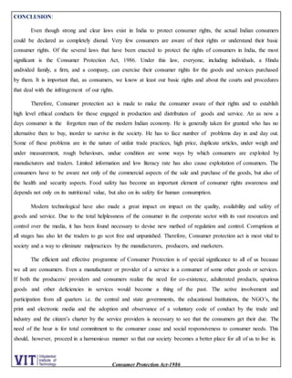 Consumer Protection Act-1986
CONCLUSION:
Even though strong and clear laws exist in India to protect consumer rights, the actual Indian consumers
could be declared as completely dismal. Very few consumers are aware of their rights or understand their basic
consumer rights. Of the several laws that have been enacted to protect the rights of consumers in India, the most
significant is the Consumer Protection Act, 1986. Under this law, everyone, including individuals, a Hindu
undivided family, a firm, and a company, can exercise their consumer rights for the goods and services purchased
by them. It is important that, as consumers, we know at least our basic rights and about the courts and procedures
that deal with the infringement of our rights.
Therefore, Consumer protection act is made to make the consumer aware of their rights and to establish
high level ethical conducts for those engaged in production and distribution of goods and service. An as now a
days consumer is the forgotten man of the modern Indian economy. He is generally taken for granted who has no
alternative then to buy, inorder to survive in the society. He has to face number of problems day in and day out.
Some of these problems are in the nature of unfair trade practices, high price, duplicate articles, under weigh and
under measurement, rough behaviours, undue condition are some ways by which consumers are exploited by
manufacturers and traders. Limited information and low literacy rate has also cause exploitation of consumers. The
consumers have to be aware not only of the commercial aspects of the sale and purchase of the goods, but also of
the health and security aspects. Food safety has become an important element of consumer rights awareness and
depends not only on its nutritional value, but also on its safety for human consumption.
Modern technological have also made a great impact on impact on the quality, availability and safety of
goods and service. Due to the total helplessness of the consumer in the corporate sector with its vast resources and
control over the media, it has been found necessary to devise new method of regulation and control. Corruptions at
all stages has also let the traders to go scot free and unpunished. Therefore, Consumer protection act is most vital to
society and a way to eliminate malpractices by the manufacturers, producers, and marketers.
The efficient and effective programme of Consumer Protection is of special significance to all of us because
we all are consumers. Even a manufacturer or provider of a service is a consumer of some other goods or services.
If both the producers/ providers and consumers realize the need for co-existence, adulterated products, spurious
goods and other deficiencies in services would become a thing of the past. The active involvement and
participation from all quarters i.e. the central and state governments, the educational Institutions, the NGO’s, the
print and electronic media and the adoption and observance of a voluntary code of conduct by the trade and
industry and the citizen’s charter by the service providers is necessary to see that the consumers get their due. The
need of the hour is for total commitment to the consumer cause and social responsiveness to consumer needs. This
should, however, proceed in a harmonious manner so that our society becomes a better place for all of us to live in.
 
