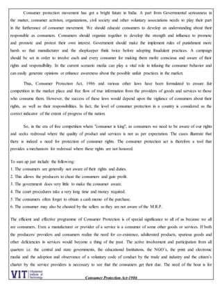 Consumer Protection Act-1986
Consumer protection movement has got a bright future in India. A part from Governmental seriousness in
the matter, consumer activism, organizations, civil society and other voluntary associations needs to play their part
in the furtherance of consumer movement. We should educate consumers to develop an understanding about their
responsible as consumers. Consumers should organize together to develop the strength and influence to promote
and promote and protest their own interest. Government should make the implement rules of punishment more
harsh so that manufacturer and the shopkeeper think twice before adopting fraudulent practices. A campaign
should be set in order to involve each and every consumer for making them mofre conscious and aware of their
rights and responsilbility. In the current scenario media can play a vital role in infusing the consumer behavior and
can easily generate opinions or enhance awareness about the possible unfair practices in the market.
Thus, Consumer Protection Act, 1986 and various other laws have been formulated to ensure fair
competition in the market place and free flow of true information from the providers of goods and services to those
who consume them. However, the success of these laws would depend upon the vigilance of consumers about their
rights, as well as their responsibilities. In fact, the level of consumer protection in a country is considered as the
correct indicator of the extent of progress of the nation.
So, in the era of free competition where "consumer is king", as consumers we need to be aware of our rights
and seeks redressal where the quality of product and services is not as per expectation. The cases illustrate that
there is indeed a need for protection of consumer rights. The consumer protection act is therefore a tool that
provides a mechanism for redressal where these rights are not honored.
To sum up just include the following:
1. The consumers are generally not aware of their rights and duties.
2. This allows the producers to cheat the consumers and gain profit.
3. The government does very little to make the consumer aware.
4. The court procedures take a very long time and money required.
5. The consumers often forget to obtain a cash memo of the purchase.
6. The consumer may also be cheated by the sellers as they are not aware of the M.R.P.
The efficient and effective programme of Consumer Protection is of special significance to all of us because we all
are consumers. Even a manufacturer or provider of a service is a consumer of some other goods or services. If both
the producers/ providers and consumers realize the need for co-existence, adulterated products, spurious goods and
other deficiencies in services would become a thing of the past. The active involvement and participation from all
quarters i.e. the central and state governments, the educational Institutions, the NGO’s, the print and electronic
media and the adoption and observance of a voluntary code of conduct by the trade and industry and the citizen’s
charter by the service providers is necessary to see that the consumers get their due. The need of the hour is for
 