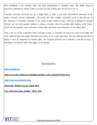 Consumer Protection Act-1986
total commitment to the consumer cause and social responsiveness to consumer needs. This should, however,
proceed in a harmonious manner so that our society becomes a better place for all of us to live in.
Consumer protection movement has got a bright future in India. A part from Governmental seriousness in the
matter, consumer activism, organizations, civil society and other voluntary associations needs to play their part in
the furtherance of consumer movement. In the current scenario media can play a vital role in infusing the consumer
behavior and can easily generate opinions or enhance awareness about the possible unfair practices in the market.
Above all, the consumers have to be aware of their rights and should assert themselves in the market place.
Thus, in the era of free competition where "consumer is king", as consumers we need to be aware of our rights and
seeks redressal where the quality of product and services is not as per expectation. The cases illustrate that there is
indeed a need for protection of consumer rights. The consumer protection act is therefore a tool that provides a
mechanism for redressal where these rights are not honored.
WEBLIOGRAPHY
http://cgsiindia.org/
http://www.archive.india.gov.in/spotlight/spotlight_archive.php?id=97#tab=tab-1
http://ncdrc.nic.in/statistics.html
Book name- Business Law by Tejpal Sheth
Case study from Times of India - 29Feb 2016
 