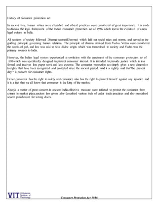 Consumer Protection Act-1986
History of consumer protection act
In ancient time, human values were cherished and ethical practices were considered of great importance. It is made
to discuss the legal framework of the Indian consumer protection act of 1986 which led to the evolution of a new
legal culture in India.
All sections of society followed Dharma-sastras(Dharma) which laid out social rules and norms, and served as the
guiding principle governing human relations. The principle of dharma derived from Vedas. Vedas were considered
the words of god, and law was said to have divine origin which was transmitted to society and Vedas was the
primary sources to India.
However, the Indian legal system experienced a revolution with the enactment of the consumer protection act of
1986which was specifically designed to protect consumer interest. It is intended to provide justice which is less
formal and involves less paper work and less expense. The consumer protection act simply gives a new dimension
to rights that have been recognized and protected since the ancient period. And it is rightly said that”the present
day “ is concern for consumer rights.
Hence,consumer has the right to safety and consumer also has the right to protect himself against any injustice and
it is a fact that we all know that consumer is the king of the market.
Always a matter of great concern.in ancient india,effective measure were initiated to protect the consumer from
crimes in market place.ancient law givers ably described various inds of unfair trade practices and also prescribed
severe punishment for wrong doers.
 