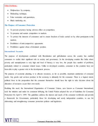 Consumer Protection Act-1986
Other Problems:-
 Malpractices by company,
 Misleading technique,
 False warranties and guarantees,
 Black marketing etc.
The Purpose of Consumer Protection
 To prevent practices having adverse effect on competition.
 To promote and sustain competition in markets.
 To protect the interests of consumers and to ensure freedom of trade carried on by other participants in the
markets.
 Prohibition of anti-competitive agreements.
 Prohibition against abuse of dominant position.
International Scenario
The purpose of development combined with liberalization and globalization across the country has enabled
consumers to realize their significant role in society and governance. In the developing counties like India where
poverty and unemployment is very high and level of literacy is very low, the people face number of problems,
particularly related to consumer related issues. Unlike in developed countries, consumer in this countries have not
been able to play a greater role in the development process.
The purpose of economic planning, is to allocate resources, as far as possible, maximum satisfaction of consumer
needs. Any goods and services produce in the economy is ultimately for the consumer. There is a logical, moral,
political force in the proposition that the consumer themselves should have the right to take decision about the
allocation of resources as per their own needs.
Realizing this need, the International Organization of Consumer Unions, now known as Consumer International,
took the initiative and under its consistent lobbying, the United Nation adopted the set of Guidelines for Consumer
Protection On April 9, 1999. The guidelines address the interest and needs of the consumer worldwide and provide
a framework for Government, particularly those for developing and newly independent countries, to use for
elaborating and strengthening consumer protection policies and legislation.
 