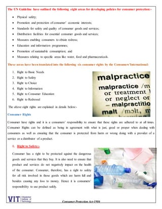 Consumer Protection Act-1986
The UN Guideline have outlined the following eight areas for developing policies for consumer protection:-
 Physical safety;
 Promotion and protection of consumer’ economic interests;
 Standards for safety and quality of consumer goods and services;
 Distribution facilities for essential consumer goods and services;
 Measures enabling consumers to obtain redress;
 Education and information programmes;
 Promotion of sustainable consumption; and
 Measures relating to specific areas like water, food and pharmaceuticals.
These areas have been translated into the following six consumer rights by the Consumers’International:
1. Right to Basic Needs
2. Right to Safety
3. Right to Choice
4. Right to Information
5. Right to Consumer Education
6. Right to Redressal
The above eight rights are explained in details below:-
Consumer Rights
Consumer have rights and it is a consumers’ responsibility to ensure that these rights are adhered to at all times.
Consumer Rights can be defined as being in agreement with what is just, good or proper when dealing with
consumers as well as ensuring that the consumer is protected from harm or wrong doing with a provider of a
service or a distributor of a product.
1. Right to Safety:-
Consumer has a right to be protected against the dangerous
goods and services that they buy. It is also need to ensure that
product and services do not negatively impact on the health
of the consumer. Consumer, therefore, has a right to safety
for all risk involved in those goods which are harm full and
besides causing any loss to money. Hence it is consumers’
responsibility to use product safely.
 