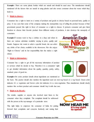 Consumer Protection Act-1986
Example: There are some plastic bottles which are unsafe and should be used once. The manufacturer should
mentioned all the factors that are unsafe in using plastics and also aware consumer about the waste which they
leads to.
2. Right to choose:-
Consumers has a right to insist on a variety of products and goods to choose based on personal taste, quality or
price. It was seen that some of the company making the monopolistic way of selling the product because of that
government passed this right in favor of consumer as a right to choose. It protects consumer and give them
freedom to choose their favorite product from different variety of products, it also destroys the monopoly of
consumers.
Example:If women went to buy a clothes in a shop and where in
there are various substitute available varying in price, quality and
brands. Suppose she wants to select a specific brand, she can select
any clothe of her choice available in the showroom. Her she enjoys
‘Right to Choose’ and its her responsibility that she makes a right
choice.
3. Right to Information:-
Consumer has a right to get all the necessary information of product
or services which he decide to buy. Therefore it is a consumers’ right
to get detailed information about the quality, quantity, purity, safety,
standard, price of good etc.
Example:-On some product details about ingredients are mentioned at
the back. The packet should also mention the ingredient used are non-veg based or a veg based. Green color
indicates it’s a vegetarian and brown color dot indicates it is a non-vegetarian. Thus manufacture should clearly
mention this on there product and consumer should buy it with due care.
4. Right to be Heard:-
The retailer, supplier or anyone else involved must listen to the
consumer when they complaint. The complaint should be addressed
with the person at the top manager of a particular store.
This right helps to empower the consumer of India for putting
forward their complaints and concerns fearlessly and raising their
 