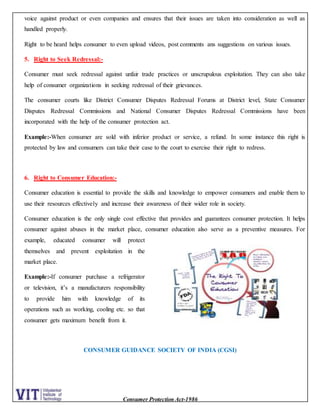 Consumer Protection Act-1986
voice against product or even companies and ensures that their issues are taken into consideration as well as
handled properly.
Right to be heard helps consumer to even upload videos, post comments ans suggestions on various issues.
5. Right to Seek Redressal:-
Consumer must seek redressal against unfair trade practices or unscrupulous exploitation. They can also take
help of consumer organizations in seeking redressal of their grievances.
The consumer courts like District Consumer Disputes Redressal Forums at District level, State Consumer
Disputes Redressal Commissions and National Consumer Disputes Redressal Commissions have been
incorporated with the help of the consumer protection act.
Example:-When consumer are sold with inferior product or service, a refund. In some instance this right is
protected by law and consumers can take their case to the court to exercise their right to redress.
6. Right to Consumer Education:-
Consumer education is essential to provide the skills and knowledge to empower consumers and enable them to
use their resources effectively and increase their awareness of their wider role in society.
Consumer education is the only single cost effective that provides and guarantees consumer protection. It helps
consumer against abuses in the market place, consumer education also serve as a preventive measures. For
example, educated consumer will protect
themselves and prevent exploitation in the
market place.
Example:-If consumer purchase a refrigerator
or television, it’s a manufacturers responsibility
to provide him with knowledge of its
operations such as working, cooling etc. so that
consumer gets maximum benefit from it.
CONSUMER GUIDANCE SOCIETY OF INDIA (CGSI)
 