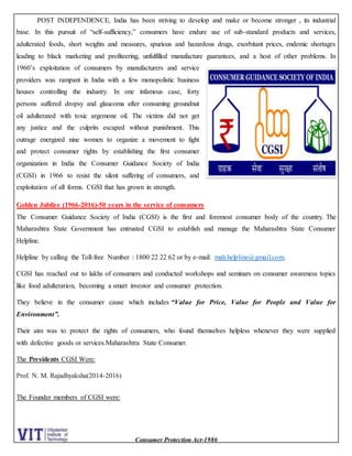 Consumer Protection Act-1986
POST INDEPENDENCE, India has been striving to develop and make or become stronger , its industrial
base. In this pursuit of “self-sufficiency,” consumers have endure use of sub-standard products and services,
adulterated foods, short weights and measures, spurious and hazardous drugs, exorbitant prices, endemic shortages
leading to black marketing and profiteering, unfulfilled manufacture guarantees, and a host of other problems. In
1960’s exploitation of consumers by manufacturers and service
providers was rampant in India with a few monopolistic business
houses controlling the industry. In one infamous case, forty
persons suffered dropsy and glaucoma after consuming groundnut
oil adulterated with toxic argemone oil. The victims did not get
any justice and the culprits escaped without punishment. This
outrage energized nine women to organize a movement to fight
and protect consumer rights by establishing the first consumer
organization in India the Consumer Guidance Society of India
(CGSI) in 1966 to resist the silent suffering of consumers, and
exploitation of all forms. CGSI that has grown in strength.
Golden Jubilee (1966-2016)-50 years in the service of consumers
The Consumer Guidance Society of India (CGSI) is the first and foremost consumer body of the country. The
Maharashtra State Government has entrusted CGSI to establish and manage the Maharashtra State Consumer
Helpline.
Helpline by calling the Toll-free Number : 1800 22 22 62 or by e-mail: mah.helpline@gmail.com.
CGSI has reached out to lakhs of consumers and conducted workshops and seminars on consumer awareness topics
like food adulteration, becoming a smart investor and consumer protection.
They believe in the consumer cause which includes “Value for Price, Value for People and Value for
Environment”.
Their aim was to protect the rights of consumers, who found themselves helpless whenever they were supplied
with defective goods or services.Maharashtra State Consumer.
The Presidents CGSI Were:
Prof. N. M. Rajadhyaksha(2014-2016)
The Founder members of CGSI were:
 