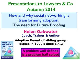 Presentations to Lawyers & Co 
Autumn 2014 
How and why social networking is 
transforming adoption. 
The need for Future Proofing 
Helen Oakwater 
Coach, Trainer & Author 
! 
Adoptive Parent of sibling group 
placed in 1990’s aged 5,4,2 
A problem well defined 
is a problem half solved 
1 
 