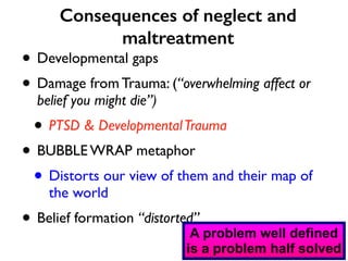 Consequences of neglect and 
maltreatment 
• Developmental gaps 
• Damage from Trauma: (“overwhelming affect or 
belief you might die”) 
• PTSD & Developmental Trauma 
• BUBBLE WRAP metaphor 
• Distorts our view of them and their map of 
the world 
• Belief formation “distorted”A 
problem well defined 
is a problem half solved 
 