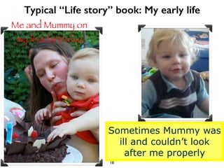 Typical “Life story” book: My early life 
Me and Mummy on 
my first birthday 
Sometimes Mummy was 
ill and couldn’t look 
...