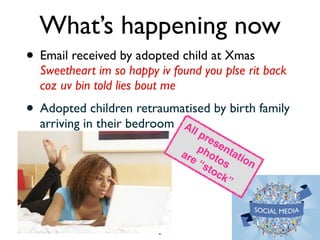 What’s happening now 
• Email received by adopted child at Xmas 
Sweetheart im so happy iv found you plse rit back 
coz uv bin told lies bout me 
• Adopted children retraumatised by birth family 
arriving in their bedroom 
2 
All presentation! 
photos ! 
are “stock” 
 