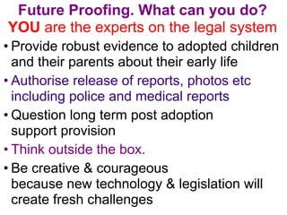 Future Proofing. What can you do? 
YOU are the experts on the legal system 
• Provide robust evidence to adopted children ...
