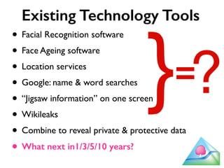Existing Technology Tools 
• Facial Recognition software 
• Face Ageing software 
• Location services 
• Google: name & word searches 
• “Jigsaw information” on one screen 
• Wikileaks 
• Combine to reveal private & protective data 
• What next in1/3/5/10 years? 
} ? = 
 