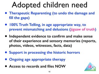 Adopted children need 
• Therapeutic Reparenting (to undo the damage and 
fill the gaps) 
• 100% Truth Telling, in age appropriate way, to 
prevent mismatching and delusions (jigsaw of truth) 
• Independent evidence to confirm and make sense 
of their experience and sensory memories (reports, 
photos, videos, witnesses, facts, data) 
• Support in processing the historic horrors 
• Ongoing age appropriate therapy 
• Access to records and files NOW 
43 
 