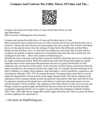 Compare And Contrast The Utility Theory Of Value And The...
Compare and contrast the utility theory of value and the labor theory of value
Ignė Martutaitytė
ISM University of Management and economics
Compare and contrast the utility theory of value and the labor theory of value
Many economists tried to explain the source of value of goods and services and find the best way to
measure it. Along with other theories two most popular ones were created. First of them is the labour
theory of value mainly known from the writings of Adam Smith, David Ricardo and Karl Marx.
Despite the fact that their views on value had minor differences, their main idea was that with few
exceptions the quantity of labour employed on commodities determines the rate at which they will
exchange for each other ... Show more content on Helpwriting.net ...
Probably the most commonly used and basic economic method to determine prices of a commodity is
the supply and demand method. While this method states that both demand and supply are equally
important and it is their intersection that determines the price of a good, both theories of value
emphasize only one function of this model. As the advocates of labour theory cared mostly about the
inputs of production, they mainly focused on the supply side. For example, Ricardo mentioned in his
letter to Malthus it is supply which regulates value and supply is itself controlled by comparative cost
of production. (Ricardo, 1951, 279). In contrast the theory of marginal utility states that it is not the
supply but demand that is the main factor in the supply demand model. This theory emphasizes the
importance of the consumer attitude towards the good and what kind of value does it provide for him.
Its supporters pointed out that despite how much labour is used to provide certain good or service
without demand it will be worthless. The supporters of the utility theory of value such as Jevons and
Menger sometimes ignored supply and based their theories exclusively on the demand and made
assumptions supposing that the rate of supply was given rather than changing (Landreth Colander,
2001). Thus, while labor theory suggest that usually supply determines the value of a good, the theory
of utility emphasize the importance of
... Get more on HelpWriting.net ...
 