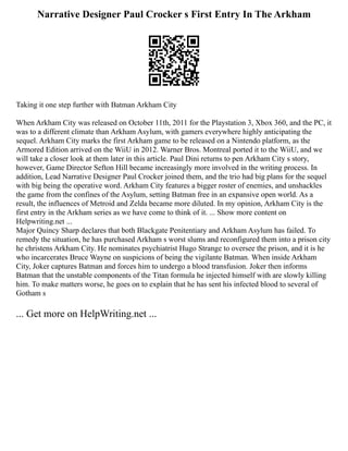 Narrative Designer Paul Crocker s First Entry In The Arkham
Taking it one step further with Batman Arkham City
When Arkham City was released on October 11th, 2011 for the Playstation 3, Xbox 360, and the PC, it
was to a different climate than Arkham Asylum, with gamers everywhere highly anticipating the
sequel. Arkham City marks the first Arkham game to be released on a Nintendo platform, as the
Armored Edition arrived on the WiiU in 2012. Warner Bros. Montreal ported it to the WiiU, and we
will take a closer look at them later in this article. Paul Dini returns to pen Arkham City s story,
however, Game Director Sefton Hill became increasingly more involved in the writing process. In
addition, Lead Narrative Designer Paul Crocker joined them, and the trio had big plans for the sequel
with big being the operative word. Arkham City features a bigger roster of enemies, and unshackles
the game from the confines of the Asylum, setting Batman free in an expansive open world. As a
result, the influences of Metroid and Zelda became more diluted. In my opinion, Arkham City is the
first entry in the Arkham series as we have come to think of it. ... Show more content on
Helpwriting.net ...
Major Quincy Sharp declares that both Blackgate Penitentiary and Arkham Asylum has failed. To
remedy the situation, he has purchased Arkham s worst slums and reconfigured them into a prison city
he christens Arkham City. He nominates psychiatrist Hugo Strange to oversee the prison, and it is he
who incarcerates Bruce Wayne on suspicions of being the vigilante Batman. When inside Arkham
City, Joker captures Batman and forces him to undergo a blood transfusion. Joker then informs
Batman that the unstable components of the Titan formula he injected himself with are slowly killing
him. To make matters worse, he goes on to explain that he has sent his infected blood to several of
Gotham s
... Get more on HelpWriting.net ...
 