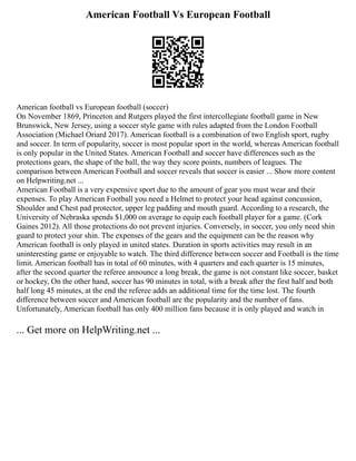 American Football Vs European Football
American football vs European football (soccer)
On November 1869, Princeton and Rutgers played the first intercollegiate football game in New
Brunswick, New Jersey, using a soccer style game with rules adapted from the London Football
Association (Michael Oriard 2017). American football is a combination of two English sport, rugby
and soccer. In term of popularity, soccer is most popular sport in the world, whereas American football
is only popular in the United States. American Football and soccer have differences such as the
protections gears, the shape of the ball, the way they score points, numbers of leagues. The
comparison between American Football and soccer reveals that soccer is easier ... Show more content
on Helpwriting.net ...
American Football is a very expensive sport due to the amount of gear you must wear and their
expenses. To play American Football you need a Helmet to protect your head against concussion,
Shoulder and Chest pad protector, upper leg padding and mouth guard. According to a research, the
University of Nebraska spends $1,000 on average to equip each football player for a game. (Cork
Gaines 2012). All those protections do not prevent injuries. Conversely, in soccer, you only need shin
guard to protect your shin. The expenses of the gears and the equipment can be the reason why
American football is only played in united states. Duration in sports activities may result in an
uninteresting game or enjoyable to watch. The third difference between soccer and Football is the time
limit. American football has in total of 60 minutes, with 4 quarters and each quarter is 15 minutes,
after the second quarter the referee announce a long break, the game is not constant like soccer, basket
or hockey, On the other hand, soccer has 90 minutes in total, with a break after the first half and both
half long 45 minutes, at the end the referee adds an additional time for the time lost. The fourth
difference between soccer and American football are the popularity and the number of fans.
Unfortunately, American football has only 400 million fans because it is only played and watch in
... Get more on HelpWriting.net ...
 